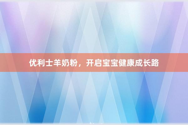 优利士羊奶粉，开启宝宝健康成长路