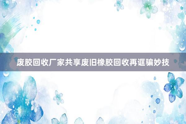 废胶回收厂家共享废旧橡胶回收再诓骗妙技