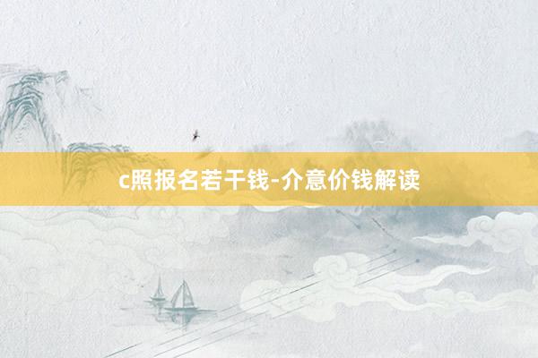 c照报名若干钱-介意价钱解读